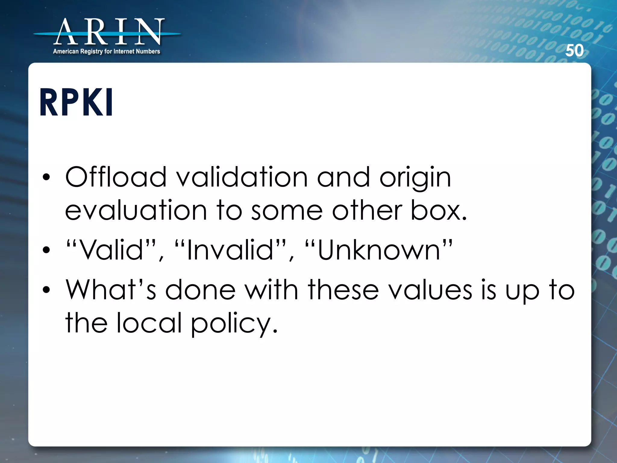 50


RPKI
•  Offload validation and origin
   evaluation to some other box.
•  “Valid”, “Invalid”, “Unknown”
•  What’s done with these values is up to
   the local policy.
 