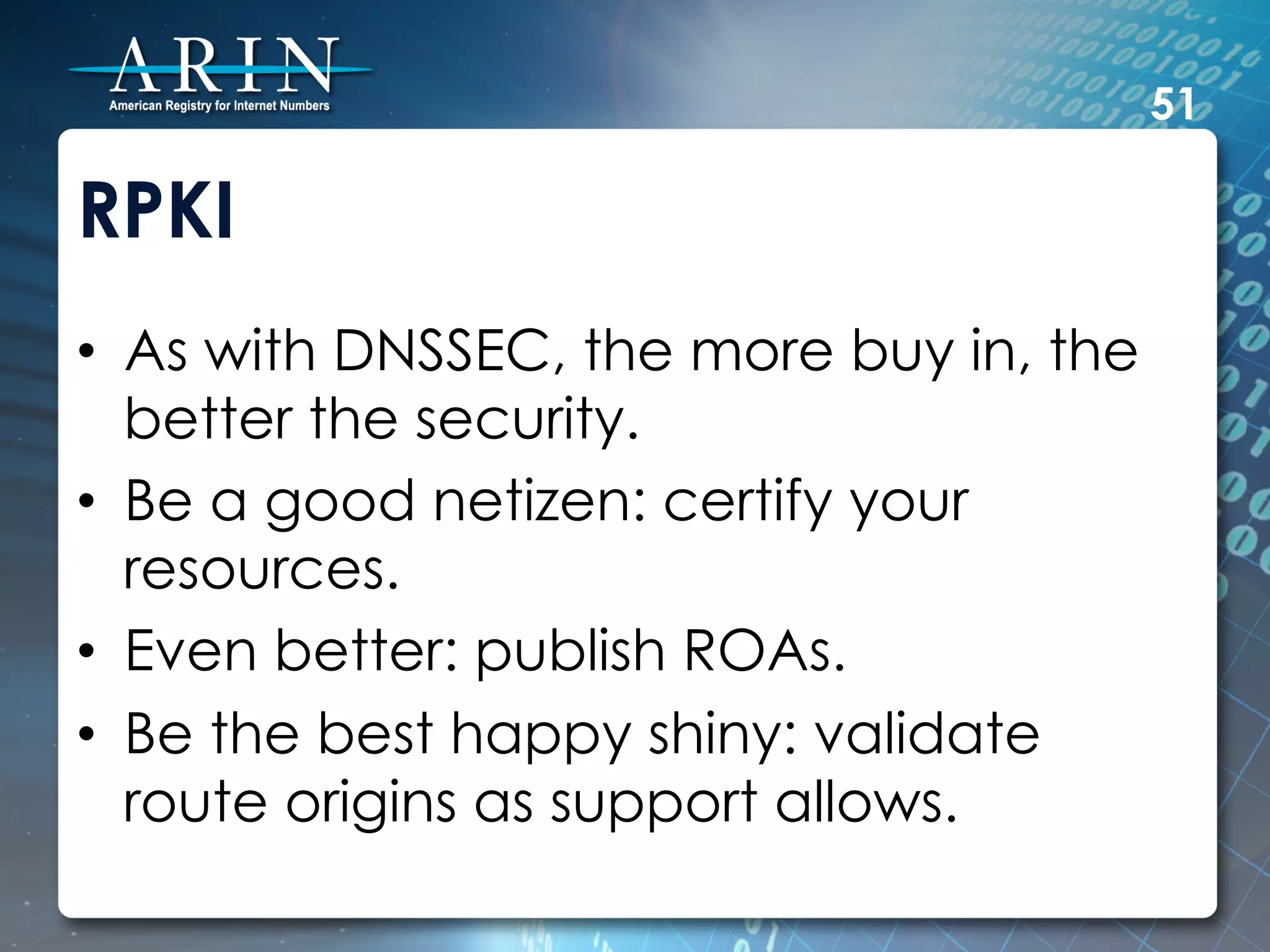 51

RPKI
•  As with DNSSEC, the more buy in, the
   better the security.
•  Be a good netizen: certify your
   resources.
•  Even better: publish ROAs.
•  Be the best happy shiny: validate
   route origins as support allows.
 