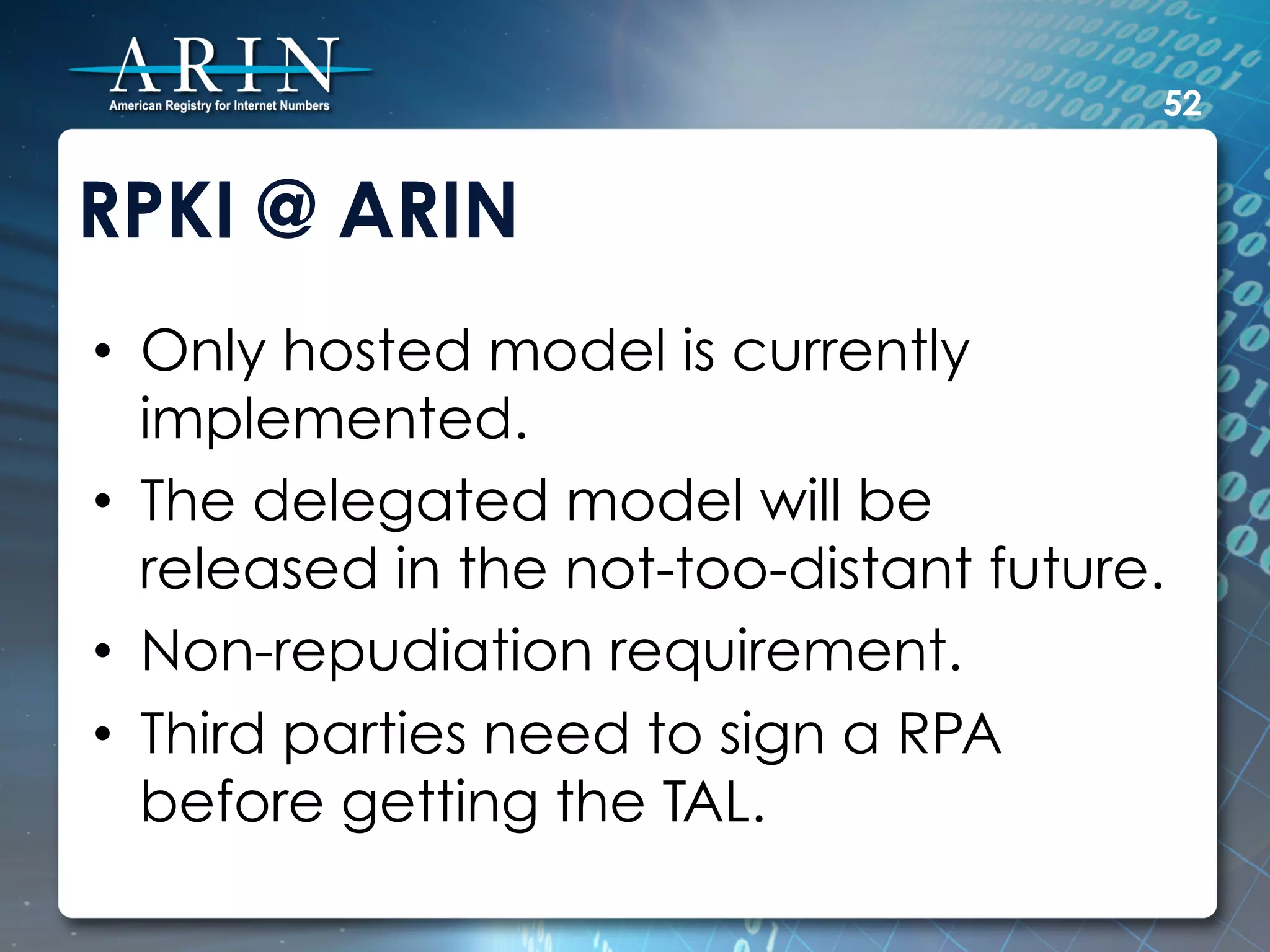52


RPKI @ ARIN
•  Only hosted model is currently
   implemented.
•  The delegated model will be
   released in the not-too-distant future.
•  Non-repudiation requirement.
•  Third parties need to sign a RPA
   before getting the TAL.
 