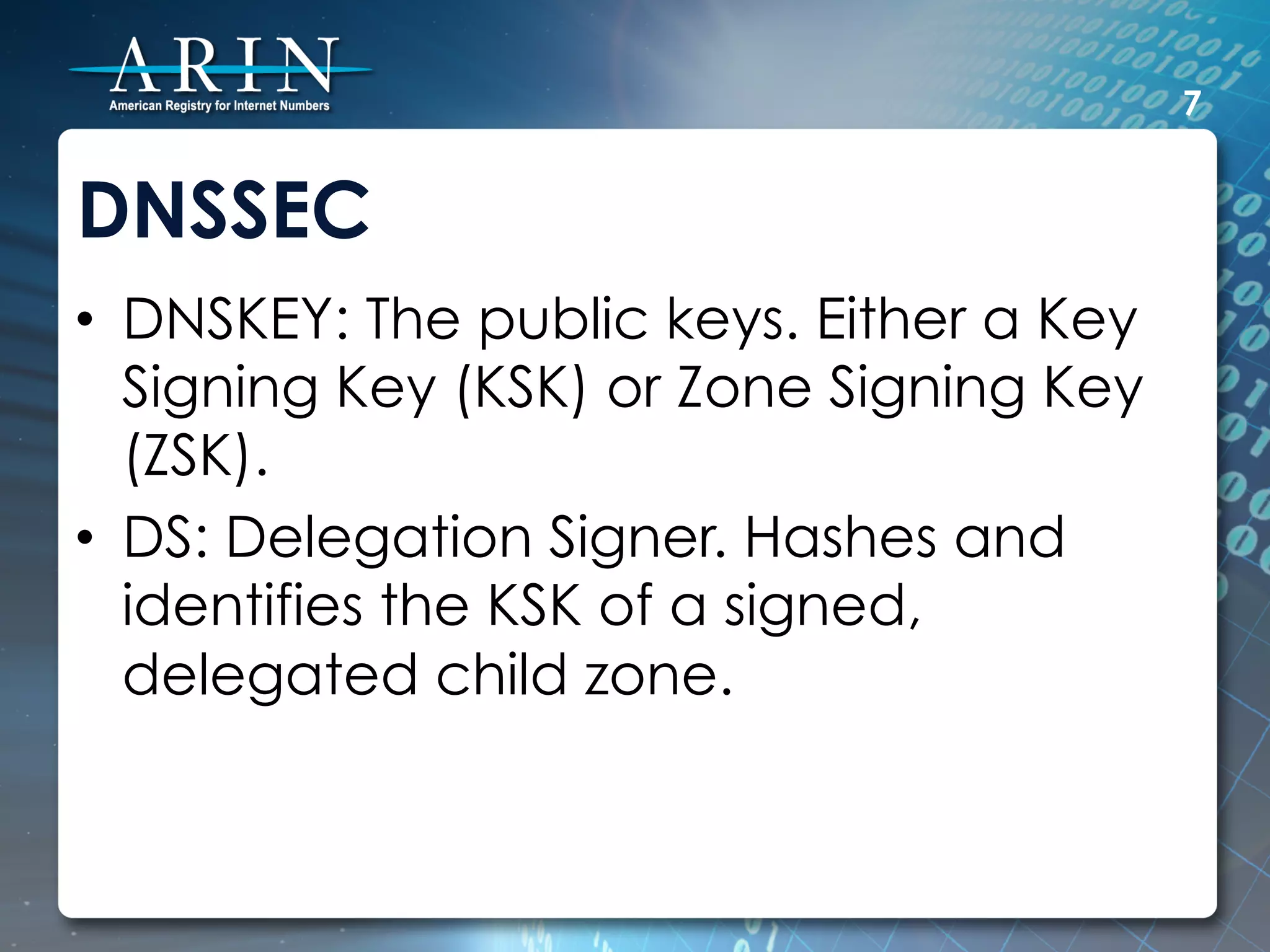 7


DNSSEC
•  DNSKEY: The public keys. Either a Key
   Signing Key (KSK) or Zone Signing Key
   (ZSK).
•  DS: Delegation Signer. Hashes and
   identifies the KSK of a signed,
   delegated child zone.
 