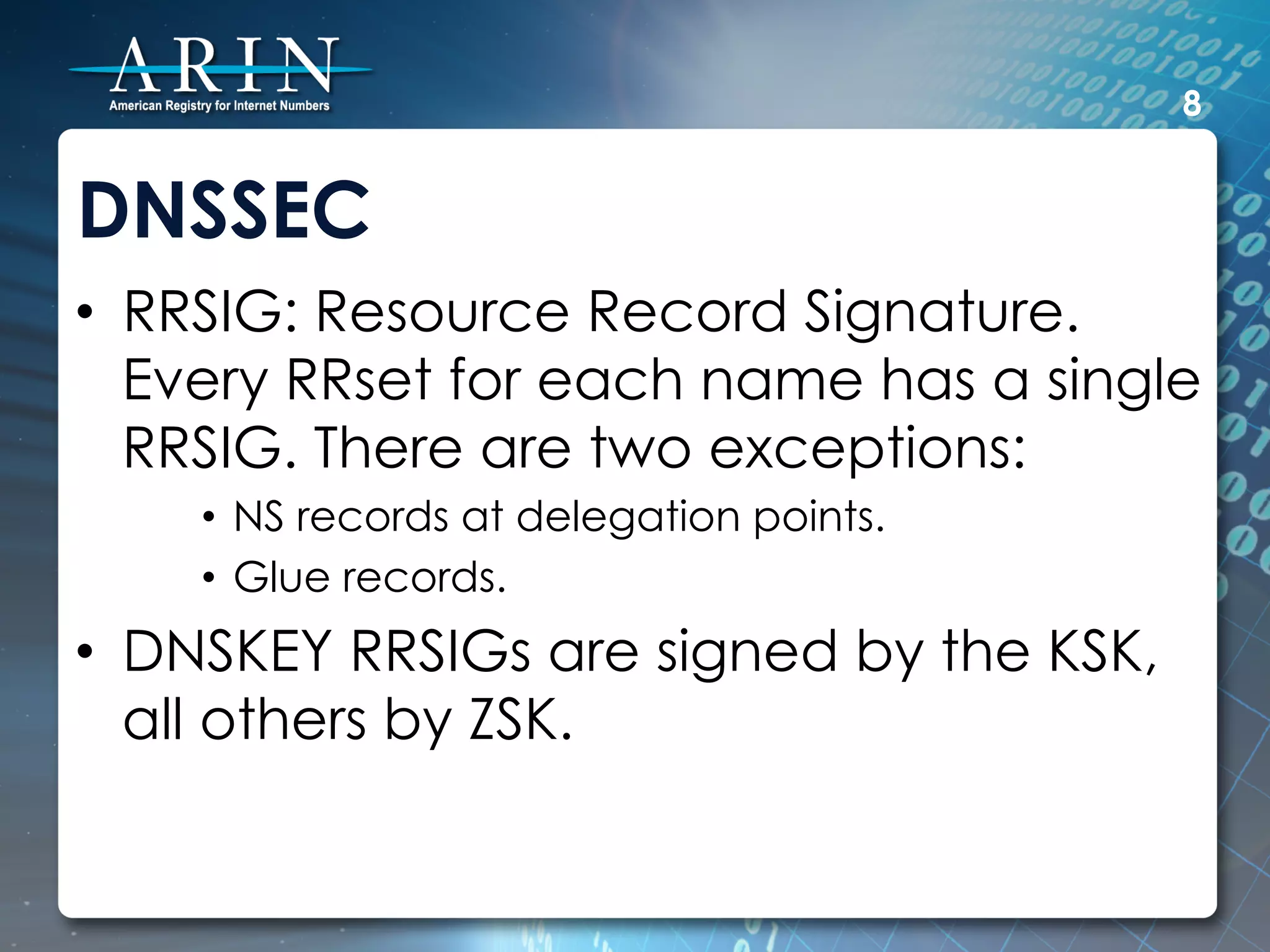 8


DNSSEC
•  RRSIG: Resource Record Signature.
   Every RRset for each name has a single
   RRSIG. There are two exceptions:
    •  NS records at delegation points.
    •  Glue records.
•  DNSKEY RRSIGs are signed by the KSK,
   all others by ZSK.
 