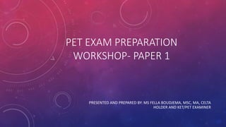 PET EXAM PREPARATION
WORKSHOP- PAPER 1
PRESENTED AND PREPARED BY: MS FELLA BOUDJEMA, MSC, MA, CELTA
HOLDER AND KET/PET EXAMINER
 