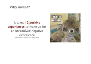 Why invest?

It takes 12 positive
experiences to make up for
an unresolved negative
experience!
Understanding Customers, Ruby Newell-Legner!

 