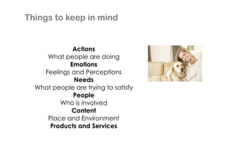 Things to keep in mind

Actions
What people are doing
Emotions
Feelings and Perceptions
Needs
What people are trying to satisfy
People
Who is involved
Content
Place and Environment
Products and Services

 