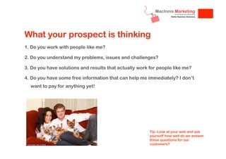 What your prospect is thinking
1. Do you work with people like me?
2. Do you understand my problems, issues and challenges?
3. Do you have solutions and results that actually work for people like me?
4. Do you have some free information that can help me immediately? I don’t
want to pay for anything yet!

Tip: Look at your web and ask
yourself how well do we answer
these questions for our
customers?

 