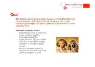Goal
The goal of a buyer persona is to gain deeper insights into your
target audience. With that understanding, you can create
marketing messages that reach potential customers on a more
personal level.
Prioritise Customer Needs
!  In marketing, what is important
to one customer might be
irrelevant to another. 
!  Buyer personas help you create
content that speaks directly to
the needs of speciﬁc audience
sectors. 
!  Tailored messages are more
effective than content that tries
to reach everyone at once. 


 