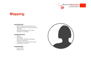 Mapping
!  BACKGROUND:
•  Basic details about persona’s role
•  Key information about the persona’s
company
•  Relevant background info, like
education or hobbies

!  DEMOGRAPHICS:
•  Gender
•  Age Range
•  HH Income (Consider a spouse’s
income, if relevant)
•  Urbanicity (Is your persona urban,
suburban, or rural?)

!  IDENTIFIERS:
•  Buzz words
•  Mannerisms


 