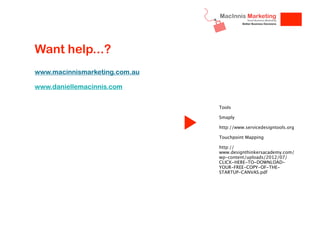 Want help...?
www.macinnismarketing.com.au
www.daniellemacinnis.com
Tools
Smaply
http://www.servicedesigntools.org
Touchpoint Mapping
http://
www.designthinkersacademy.com/
wp-content/uploads/2012/07/
CLICK-HERE-TO-DOWNLOADYOUR-FREE-COPY-OF-THESTARTUP-CANVAS.pdf

 