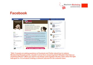 Facebook

“Well, if people are asking questions on Facebook and Twitter about how to redeem
Membership Rewards points, shouldn’t we be there answering them? Wouldn’t that help our
marketing efforts?” When you start to see things come together like this, that’s when the light
bulb goes on. It is all about creating a cohesive outcome for the customer base.

 