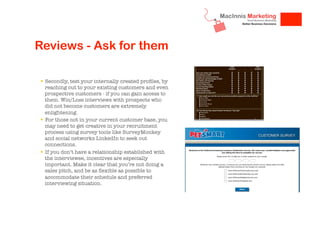 Reviews - Ask for them
!  Secondly, test your internally created proﬁles, by
reaching out to your existing customers and even
prospective customers - if you can gain access to
them. Win/Loss interviews with prospects who
did not become customers are extremely
enlightening.
!  For those not in your current customer base, you
may need to get creative in your recruitment
process using survey tools like SurveyMonkey
and social networks LinkedIn to seek out
connections. 
!  If you don’t have a relationship established with
the interviewee, incentives are especially
important. Make it clear that you’re not doing a
sales pitch, and be as ﬂexible as possible to
accommodate their schedule and preferred
interviewing situation.


 