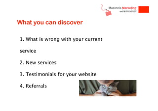What you can discover
1. What is wrong with your current
service
2. New services
3. Testimonials for your website
4. Referrals

 