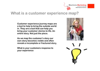 What is a customer experience map?
Customer experience journey maps are
a tool to help to bring the outside world
in. They are a tool that can help you
bring your customer stories to life. An
entire story. Not just the piece.
As we map the customer’s story our
own story becomes visible and often
reveals a incomplete or fractured story.
What is your customers response to
your experience

 