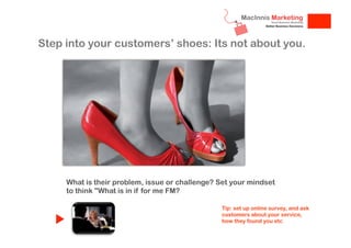 Step into your customers’ shoes: Its not about you.

What is their problem, issue or challenge? Set your mindset
to think "What is in if for me FM?
Tip: set up online survey, and ask
customers about your service,
how they found you etc

 