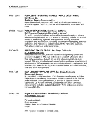 P. William Zivanchev Page 2
1/03 – 09/03 PEOPLEFIRST.COM AUTO FINANCE / APPLE ONE STAFFNG
San Diego, CA
Customer Service Representative
Assist inbound call customers with credit application processing and
technical support. Outbound calls for application status notification, and
sales.
6/2002 – Present PETEZ COMPUSERVICE, San Diego, California
Self Employed (suspended to selective service)
Consult for private individuals and small businesses through on site and
telecommuting help desk support. Areas of consulting include, but are not
limited to, networking, systems and application tutoring, hardware
acquisition and maintenance, operating systems troubleshooting, software
restoration and installation, electronic security for home and business.
Web site development and maintenance.
2/97 - 6/02 SAN DIEGO TRAVEL GROUP, San Diego, California
PC Support Specialist
Responsibilities included, but were not limited to operating system and
application support to 140 plus end-users of Microsoft Office and other
third party applications through on-site and telecommuting help desk
support. DSL and Nortel network troubleshooting, exchange email account
administration, NT networking user account administration and system anti
virus/security, SABRE CRS application enhancement, and client database,
VPN and asset management.
1/92 - 1/97 MWR LEISURE TRAVEL/US NAVY, San Diego, California
Department Manager
Accountable for daily operations of a full-service travel agency and San
Diego Attractions ticketing departments staffed under the Moral Welfare
and Recreation (MWR) Department, a division of Special Service
Operations, US Naval Command, Balboa Medical Center San Diego.
Achievements including budget reduction by 7.6% and annual revenue
increase of 27.8%.
11/91 12/92 Roger Butcher Seminars, Sacramento, California
Project/Road Manager
Personal assistant.
Road Manager.
Product Sales and Customer Service.
Driver.
30% Revenue increase of on road sales.
 