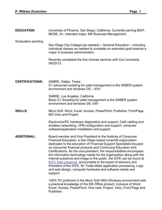 P. William Zivanchev Page 3
EDUCATION: University of Phoenix, San Diego, California. Currently earning BSIT,
MCSE, A+, intended major: MA Business Management.
Graduation pending
San Diego City Collage (as needed) – General Education – including
individual classes as needed to complete an extended goal towards a
major in business administration.
Recently completed the five choices seminar with Cox University
09/20/13.
CERTIFICATIONS: SABRE, Dallas, Texas
C+ advanced scripting for yield management is the SABER system
environment and windows OS – 4/01
SABRE, Los Angeles, California
Basic C+ Scripting for yield management is the SABER system
environment and windows OS, 6/81
SKILLS: Micro Soft: Word, Excel, Access, PowerPoint, Publisher, FrontPage,
MS Visio and Project,
Electronics/PC hardware diagnostics and support, Cat5 cabling and
wireless networking, VPN configuration and support, computer
software/application installation and support.
ADDITIONAL: Board member and Vice President to the Institute of Consumer
Financial Education, a San Diego based nonprofit organization
dedicated to the education of Financial Support Specialists focused
on consumer financial products and Continuing Education Unit
Certifications. As the vice-president, the responsibilities encompass
the information technology needs for the organization along with the
internet presence and image to the public. the ICFE can be found at
ICFE Web presence, accountable to the board of directors and
President of the ICFE, for Trade Make application processing, Logo
and web design, computer hardware and software needs and
support.
100% PC proficient in the Micro Soft (MS) Windows environment with
a practical knowledge of the MS Office product, inclusive of Word,
Excel, Access, PowerPoint, One note, Project, Visio, Front Page and
Publisher.
 