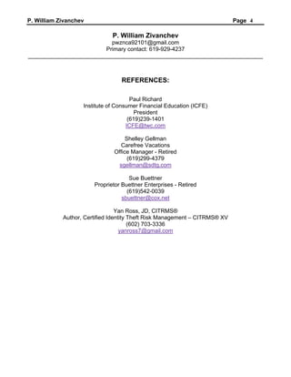 P. William Zivanchev Page 4
P. William Zivanchev
pwznca92101@gmail.com
Primary contact: 619-929-4237
__________________________________________________________________________
REFERENCES:
Paul Richard
Institute of Consumer Financial Education (ICFE)
President
(619)239-1401
ICFE@twc.com
Shelley Gellman
Carefree Vacations
Office Manager - Retired
(619)299-4379
sgellman@sdtg.com
Sue Buettner
Proprietor Buettner Enterprises - Retired
(619)542-0039
sbuettner@cox.net
Yan Ross, JD, CITRMS®
Author, Certified Identity Theft Risk Management – CITRMS® XV
(602) 703-3336
yanross7@gmail.com
 