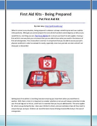 First Aid Kits - Being Prepared
- Pet First Aid Kit
_____________________________________________________________________________________

By Jonr Jony -http://petfirstaidkit.org/
When it comes to any situation, being prepared in advance is always something we wish we could do
retrospectively. Although you cannot prepare for every kind of accident and emergency as fully as you
would like to, one thing you can, Pet First Aid Kit do is ensure you have first aid supplies. Having a
first aid kit is one way that you can ensure that you are able to have what you need in the instance of
first aid emergencies. First, know what is normal. It is important that you be able to assess your pet's
physical condition in order to evaluate his needs, especially since many animals are stoic and will not
show pain or discomfort

Getting basic first aid kits is one thing, however ensuring you have them when you need them is
another. With that in mind, it is important to consider whether or not you will always remember to take
your first aid bag out to the car, and if not it is essential that you buy an additional kit. The same applies
for where you go during the day - does your children's school, and your workplace have all they need to
ensure that you and your children can stand the best chance of being treated effectively in the case of
emergencies.

 