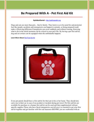 Be Prepared With A - Pet First Aid Kit
_____________________________________________________________________________________

ByAidenDaniel - http://petfirstaidkit.org
Dogs and cats are more than pets... they're family. They look to us to be cared for and protected.
Just like people, accidents and emergencies can happen to animals, so being prepared could
make a lifesaving difference.Emergencies can occur suddenly and without warning. Knowing
what to do in the initial moments can be critical to your pet's life. By having a pet first aid kit,
dog and cat owners can be equipped when the unthinkable happens.
Learn More About Pet First Aid Kit

Every pet parent should have a first aid kit for their pet in his or her home. They should also
carry one in their car in case of an accident or incident during pet travel. Pet first aid kits are
available for purchase or a human first aid kit can be used and then supplemented with pet
specific supplies.Those who have faced emergencies can tell you it is essential to get your first
aid kit together and get familiar with first aid measures BEFORE you are confronted with an

 