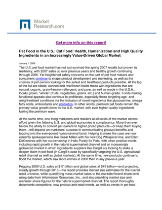 Get more info on this report!

Pet Food in the U.S.: Cat Food: Health, Humanization and High Quality
Ingredients in an Increasingly Value-Driven Global Market

January 1, 2009
The U.S. pet food market has not just survived the spring 2007 recalls but proven its
resiliency, with 2007 sales up over previous years and healthy growth continuing
through 2008. Yet heightened safety concerns on the part of pet food makers and
consumers continue to shape product development and marketing, as well as the
choices of pet owners looking for the safest and healthiest products possible. At the top
of the list are kibble, canned and raw/frozen foods made with ingredients that are
natural, organic, grain-free/non-allergenic and pure, as well as made in the U.S.A.,
locally grown, “whole” (fruits, vegetables, grains, etc.) and human-grade. Foods making
functional appeals also continue to proliferate, especially those targeting age- and
weight-related conditions via the inclusion of novel ingredients like glucosamine, omega
fatty acids, antioxidants and probiotics. In other words, premium pet foods remain the
primary value growth driver in the U.S. market, with ever higher quality ingredients
fueling the premium wave.

At the same time, one thing marketers and retailers at all levels of the market cannot
afford given the faltering U.S. and global economies is complacency. More than ever
before the ability to convert pet owners to higher priced products—or keep them buying
them—will depend on marketers’ success in communicating product benefits and
tapping into the ever-potent human/animal bond. Helping to make the case are new
celebrity spokespersons like Cesar Millan with his new Dog Whisperer line, and Ellen
DeGeneres with her co-ownership in Halo Purely for Pets, with other positive trends
including rapid growth in the natural supermarket channel and an increasingly
globalized market in which ingredients suppliers like Cargill are looking to stake a
deeper claim in pet food (in Cargill’s case by specifically targeting the U.S. agricultural
retail channel as well as global markets). At the same time, new products continue to
flood the market, which saw more entries in 2008 than in any previous year.

Pegging 2008 U.S. sales at $17 billion and global sales at $49 billion—and projecting
steady growth through 2013—the report provides market size estimates for the overall
retail universe, while quantifying mass-market sales to the marketer/brand share level
using data from Information Resources, Inc., and also providing market size and
marketer share figures for the natural supermarket channel. The report thoroughly
documents competitive, new product and retail trends, as well as trends in pet food
 