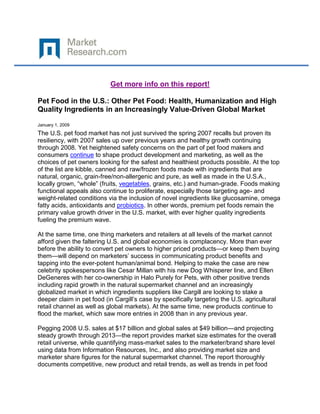 Get more info on this report!

Pet Food in the U.S.: Other Pet Food: Health, Humanization and High
Quality Ingredients in an Increasingly Value-Driven Global Market

January 1, 2009
The U.S. pet food market has not just survived the spring 2007 recalls but proven its
resiliency, with 2007 sales up over previous years and healthy growth continuing
through 2008. Yet heightened safety concerns on the part of pet food makers and
consumers continue to shape product development and marketing, as well as the
choices of pet owners looking for the safest and healthiest products possible. At the top
of the list are kibble, canned and raw/frozen foods made with ingredients that are
natural, organic, grain-free/non-allergenic and pure, as well as made in the U.S.A.,
locally grown, “whole” (fruits, vegetables, grains, etc.) and human-grade. Foods making
functional appeals also continue to proliferate, especially those targeting age- and
weight-related conditions via the inclusion of novel ingredients like glucosamine, omega
fatty acids, antioxidants and probiotics. In other words, premium pet foods remain the
primary value growth driver in the U.S. market, with ever higher quality ingredients
fueling the premium wave.

At the same time, one thing marketers and retailers at all levels of the market cannot
afford given the faltering U.S. and global economies is complacency. More than ever
before the ability to convert pet owners to higher priced products—or keep them buying
them—will depend on marketers’ success in communicating product benefits and
tapping into the ever-potent human/animal bond. Helping to make the case are new
celebrity spokespersons like Cesar Millan with his new Dog Whisperer line, and Ellen
DeGeneres with her co-ownership in Halo Purely for Pets, with other positive trends
including rapid growth in the natural supermarket channel and an increasingly
globalized market in which ingredients suppliers like Cargill are looking to stake a
deeper claim in pet food (in Cargill’s case by specifically targeting the U.S. agricultural
retail channel as well as global markets). At the same time, new products continue to
flood the market, which saw more entries in 2008 than in any previous year.

Pegging 2008 U.S. sales at $17 billion and global sales at $49 billion—and projecting
steady growth through 2013—the report provides market size estimates for the overall
retail universe, while quantifying mass-market sales to the marketer/brand share level
using data from Information Resources, Inc., and also providing market size and
marketer share figures for the natural supermarket channel. The report thoroughly
documents competitive, new product and retail trends, as well as trends in pet food
 