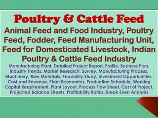 Poultry & Cattle Feed
Animal Feed and Food Industry, Poultry
Feed, Fodder, Feed Manufacturing Unit,
Feed for Domesticated Livestock, Indian
Poultry & Cattle Feed Industry
Manufacturing Plant, Detailed Project Report, Profile, Business Plan,
Industry Trends, Market Research, Survey, Manufacturing Process,
Machinery, Raw Materials, Feasibility Study, Investment Opportunities,
Cost and Revenue, Plant Economics, Production Schedule, Working
Capital Requirement, Plant Layout, Process Flow Sheet, Cost of Project,
Projected Balance Sheets, Profitability Ratios, Break Even Analysis
 