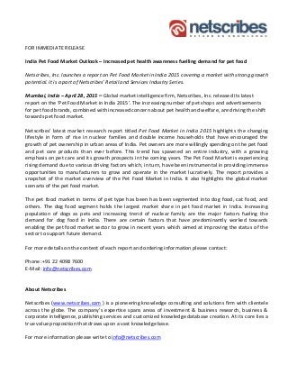 FOR IMMEDIATE RELEASE
India Pet Food Market Outlook – Increased pet health awareness fuelling demand for pet food
Netscribes, Inc. launches a report on Pet Food Market in India 2015 covering a market with strong growth
potential. It is a part of Netscribes’ Retail and Services Industry Series.
Mumbai, India – April 28, 2015 – Global market intelligence firm, Netscribes, Inc. released its latest
report on the ‘Pet Food Market in India 2015’. The increasing number of pet shops and advertisements
for pet food brands, combined with increased concern about pet health and welfare, are driving the shift
towards pet food market.
Netscribes’ latest market research report titled Pet Food Market in India 2015 highlights the changing
lifestyle in form of rise in nuclear families and double income households that have encouraged the
growth of pet ownership in urban areas of India. Pet owners are more willingly spending on the pet food
and pet care products than ever before. This trend has spawned an entire industry, with a growing
emphasis on pet care and its growth prospects in the coming years. The Pet Food Market is experiencing
rising demand due to various driving factors which, in turn, have been instrumental in providing immense
opportunities to manufacturers to grow and operate in the market lucratively. The report provides a
snapshot of the market overview of the Pet Food Market in India. It also highlights the global market
scenario of the pet food market.
The pet food market in terms of pet type has been has been segmented into dog food, cat food, and
others. The dog food segment holds the largest market share in pet food market in India. Increasing
population of dogs as pets and increasing trend of nuclear family are the major factors fueling the
demand for dog food in India. There are certain factors that have predominantly worked towards
enabling the pet food market sector to grow in recent years which aimed at improving the status of the
sector to support future demand.
For more details on the content of each report and ordering information please contact:
Phone:+91 22 4098 7600
E-Mail: info@netscribes.com
About Netscribes
Netscribes (www.netscribes.com ) is a pioneering knowledge consulting and solutions firm with clientele
across the globe. The company’s expertise spans areas of investment & business research, business &
corporate intelligence, publishing services and customized knowledge database creation. At its core lies a
true value proposition that draws upon a vast knowledge base.
For more information please write to info@netscribes.com
 