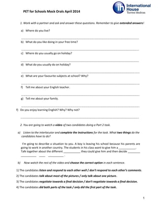 PET for Schools Mock Orals April 2014
1. Work with a partner and ask and answer these questions. Remember to give extended answers!
a) Where do you live?
………………………………………………………………………………………….……………………………………………………..
b) What do you like doing in your free time?
………………………………………………………………………………………………………………………………………………...
c) Where do you usually go on holiday?
………………………………………………………………………………………………………………………………………………….
d) What do you usually do on holiday?
…………………………………………………………………………………………………………………………………………….……
e) What are your favourite subjects at school? Why?
……………………………………………………………………………………………………………………………………………….…
f) Tell me about your English teacher.
………………………………………………………………………………………………………………………………………………….
g) Tell me about your family.
………………………………………………………………………………………………………………………………………………….
f) Do you enjoy learning English? Why? Why not?
………………………………………………………………………………………………………………………………………………….
2. You are going to watch a video of two candidates doing a Part 2 task.
a) Listen to the interlocutor and complete the instructions for the task. What two things do the
candidates have to do?
I’m going to describe a situation to you. A boy is leaving his school because his parents are
going to work in another country. The students in his class want to give him a ___________.
Talk together about the different ___________ they could give him and then decide ________
__________ ____ __________ .
b) Now watch the rest of the video and choose the correct option in each sentence.
1) The candidates listen and respond to each other well / don’t respond to each other’s comments.
2) The candidates talk about most of the pictures / only talk about one picture.
3) The candidates negotiate towards a final decision / don’t negotiate towards a final decision.
4) The candidates did both parts of the task / only did the first part of the task.
1
 
