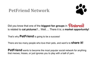 PetFriend Network


Did you know that one of the biggest fan groups in
is related to cat pictures?... Well…. There it is; a market opportunity!

That’s why PetFriend is going to be a success!

There are too many people who love their pets, and want’s to share     it!

PetFriend wants to become the most popular social network for anything
that meows, hisses, or just ignores you to play with a ball of yarn.
 