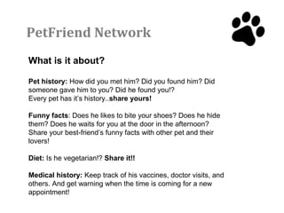 PetFriend Network
What is it about?

Pet history: How did you met him? Did you found him? Did
someone gave him to you? Did he found you!?
Every pet has it’s history..share yours!

Funny facts: Does he likes to bite your shoes? Does he hide
them? Does he waits for you at the door in the afternoon?
Share your best-friend’s funny facts with other pet and their
lovers!

Diet: Is he vegetarian!? Share it!!

Medical history: Keep track of his vaccines, doctor visits, and
others. And get warning when the time is coming for a new
appointment!
 