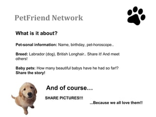 PetFriend Network
What is it about?

Pet-sonal information: Name, birthday, pet-horoscope..

Breed: Labrador (dog), British Longhair.. Share it! And meet
others!

Baby pets: How many beautiful babys have he had so far!?
Share the story!



                 And of course…
                SHARE PICTURES!!!
                                          ...Because we all love them!!
 