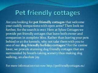 Are you looking for pet friendly cottages that welcome
your cuddly companions with open arms? Then look no
further, for the search is over. Here at Sykes Cottages we
provide pet friendly cottages that leave both owner and
companion in complete bliss. Rather than leaving your pets
behind or at the kennels, why not take them with you to
one of our dog friendly holiday cottages? For the canine
lover, we provide stunning dog friendly cottages that are
surrounded by breath-taking scenery thus making dog
walking, an absolute joy.
For more information visit now http://petfriendlycottages.eu/
 