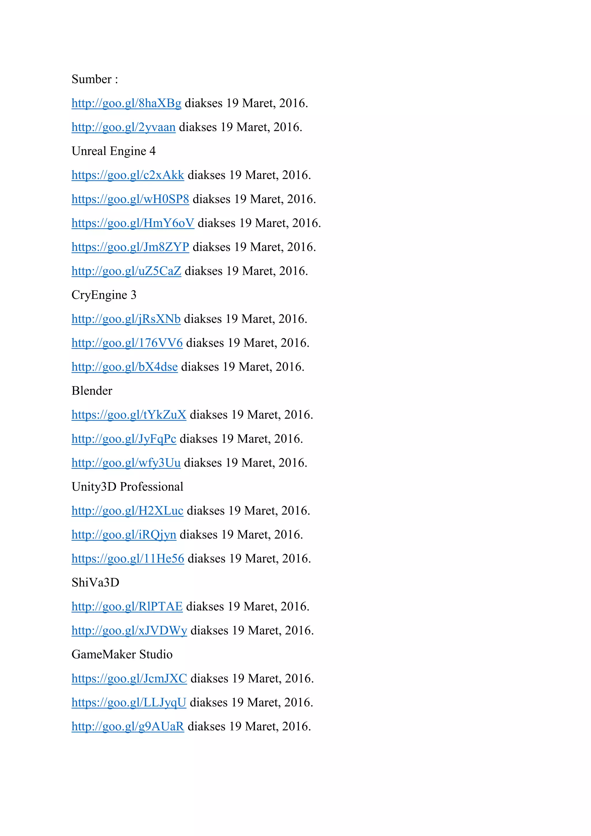 Sumber :
http://goo.gl/8haXBg diakses 19 Maret, 2016.
http://goo.gl/2yvaan diakses 19 Maret, 2016.
Unreal Engine 4
https://goo.gl/c2xAkk diakses 19 Maret, 2016.
https://goo.gl/wH0SP8 diakses 19 Maret, 2016.
https://goo.gl/HmY6oV diakses 19 Maret, 2016.
https://goo.gl/Jm8ZYP diakses 19 Maret, 2016.
http://goo.gl/uZ5CaZ diakses 19 Maret, 2016.
CryEngine 3
http://goo.gl/jRsXNb diakses 19 Maret, 2016.
http://goo.gl/176VV6 diakses 19 Maret, 2016.
http://goo.gl/bX4dse diakses 19 Maret, 2016.
Blender
https://goo.gl/tYkZuX diakses 19 Maret, 2016.
http://goo.gl/JyFqPc diakses 19 Maret, 2016.
http://goo.gl/wfy3Uu diakses 19 Maret, 2016.
Unity3D Professional
http://goo.gl/H2XLuc diakses 19 Maret, 2016.
http://goo.gl/iRQjyn diakses 19 Maret, 2016.
https://goo.gl/11He56 diakses 19 Maret, 2016.
ShiVa3D
http://goo.gl/RlPTAE diakses 19 Maret, 2016.
http://goo.gl/xJVDWy diakses 19 Maret, 2016.
GameMaker Studio
https://goo.gl/JcmJXC diakses 19 Maret, 2016.
https://goo.gl/LLJyqU diakses 19 Maret, 2016.
http://goo.gl/g9AUaR diakses 19 Maret, 2016.
 