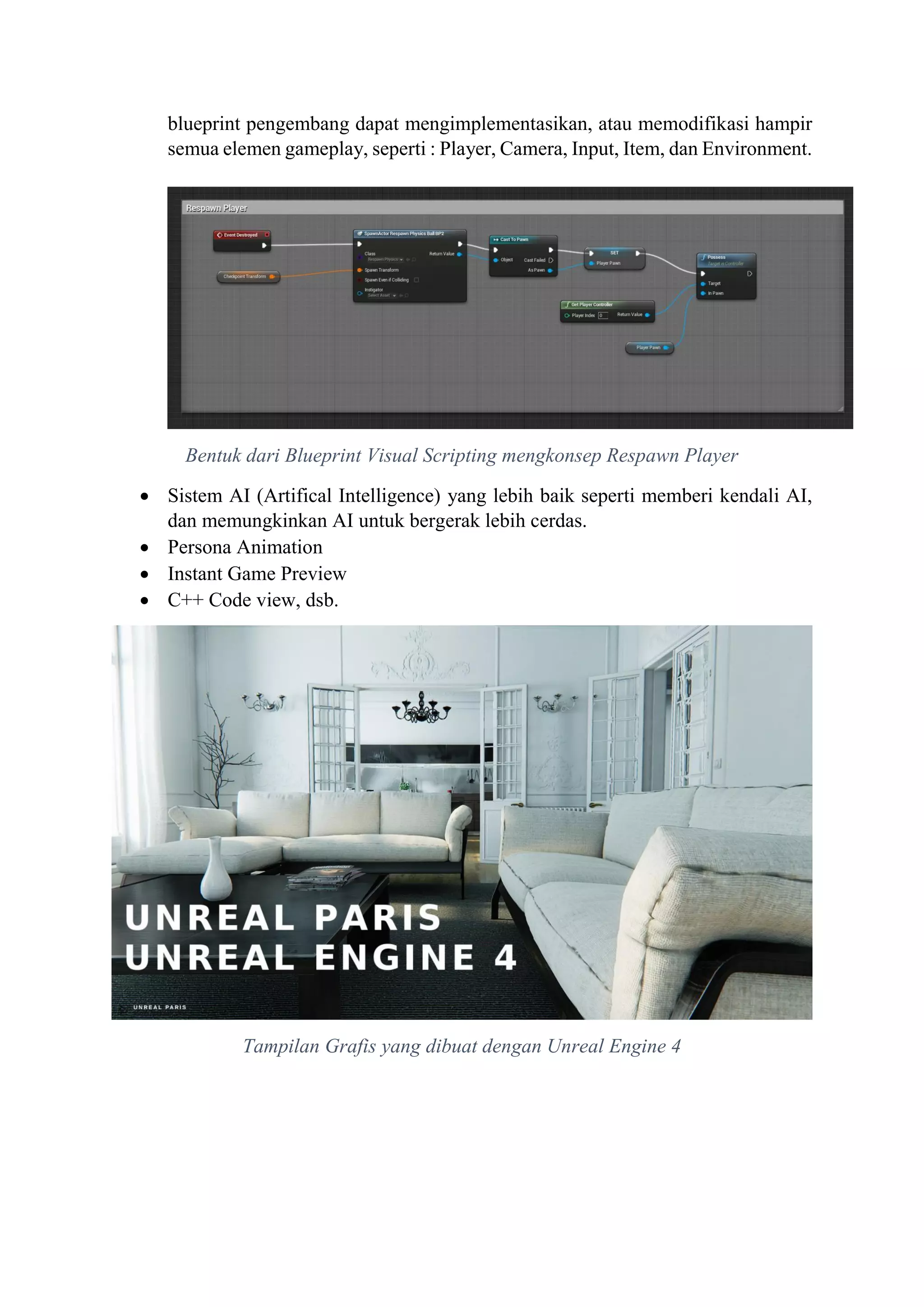 blueprint pengembang dapat mengimplementasikan, atau memodifikasi hampir
semua elemen gameplay, seperti : Player, Camera, Input, Item, dan Environment.
Bentuk dari Blueprint Visual Scripting mengkonsep Respawn Player
 Sistem AI (Artifical Intelligence) yang lebih baik seperti memberi kendali AI,
dan memungkinkan AI untuk bergerak lebih cerdas.
 Persona Animation
 Instant Game Preview
 C++ Code view, dsb.
Tampilan Grafis yang dibuat dengan Unreal Engine 4
 
