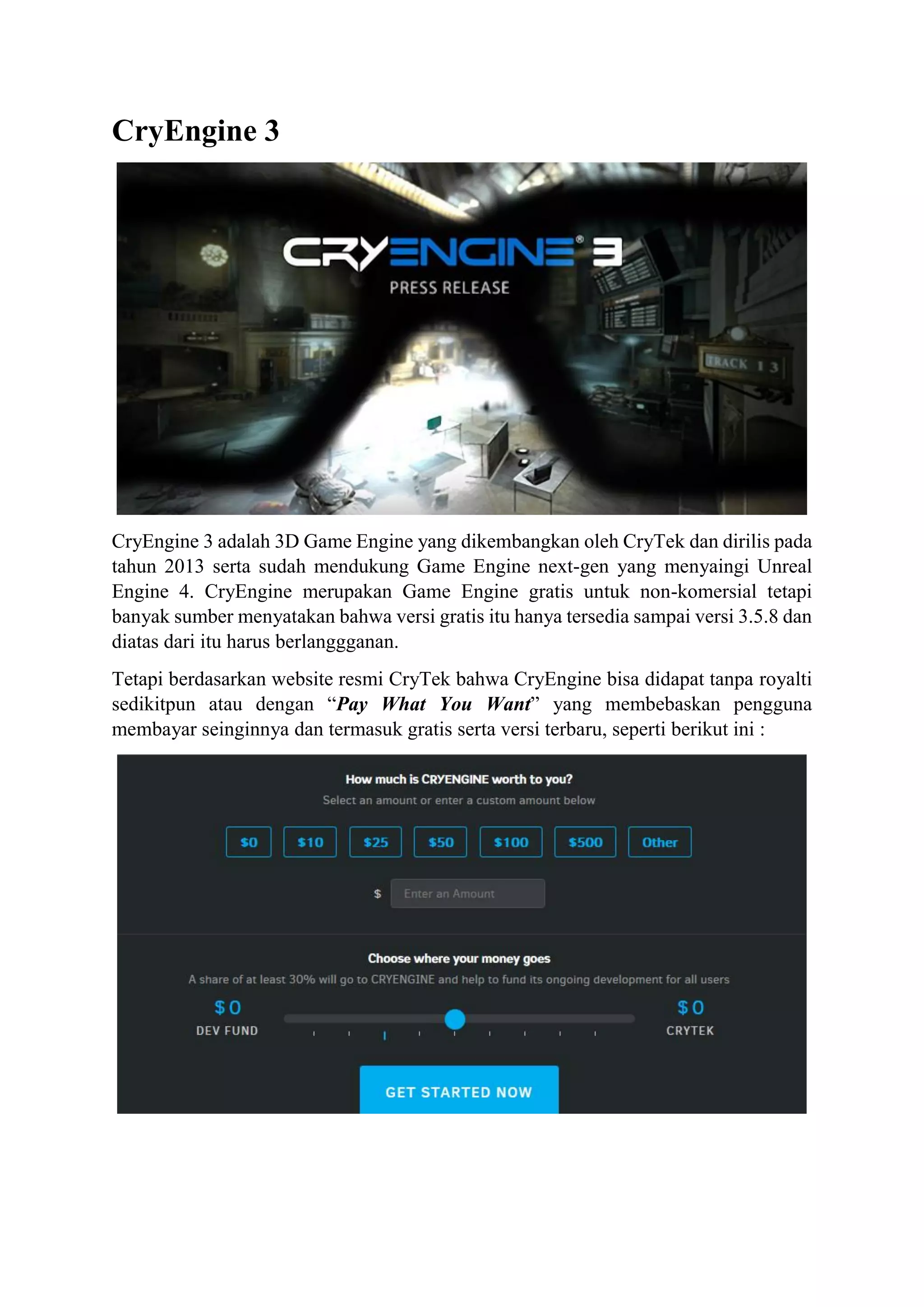CryEngine 3
CryEngine 3 adalah 3D Game Engine yang dikembangkan oleh CryTek dan dirilis pada
tahun 2013 serta sudah mendukung Game Engine next-gen yang menyaingi Unreal
Engine 4. CryEngine merupakan Game Engine gratis untuk non-komersial tetapi
banyak sumber menyatakan bahwa versi gratis itu hanya tersedia sampai versi 3.5.8 dan
diatas dari itu harus berlanggganan.
Tetapi berdasarkan website resmi CryTek bahwa CryEngine bisa didapat tanpa royalti
sedikitpun atau dengan “Pay What You Want” yang membebaskan pengguna
membayar seinginnya dan termasuk gratis serta versi terbaru, seperti berikut ini :
 