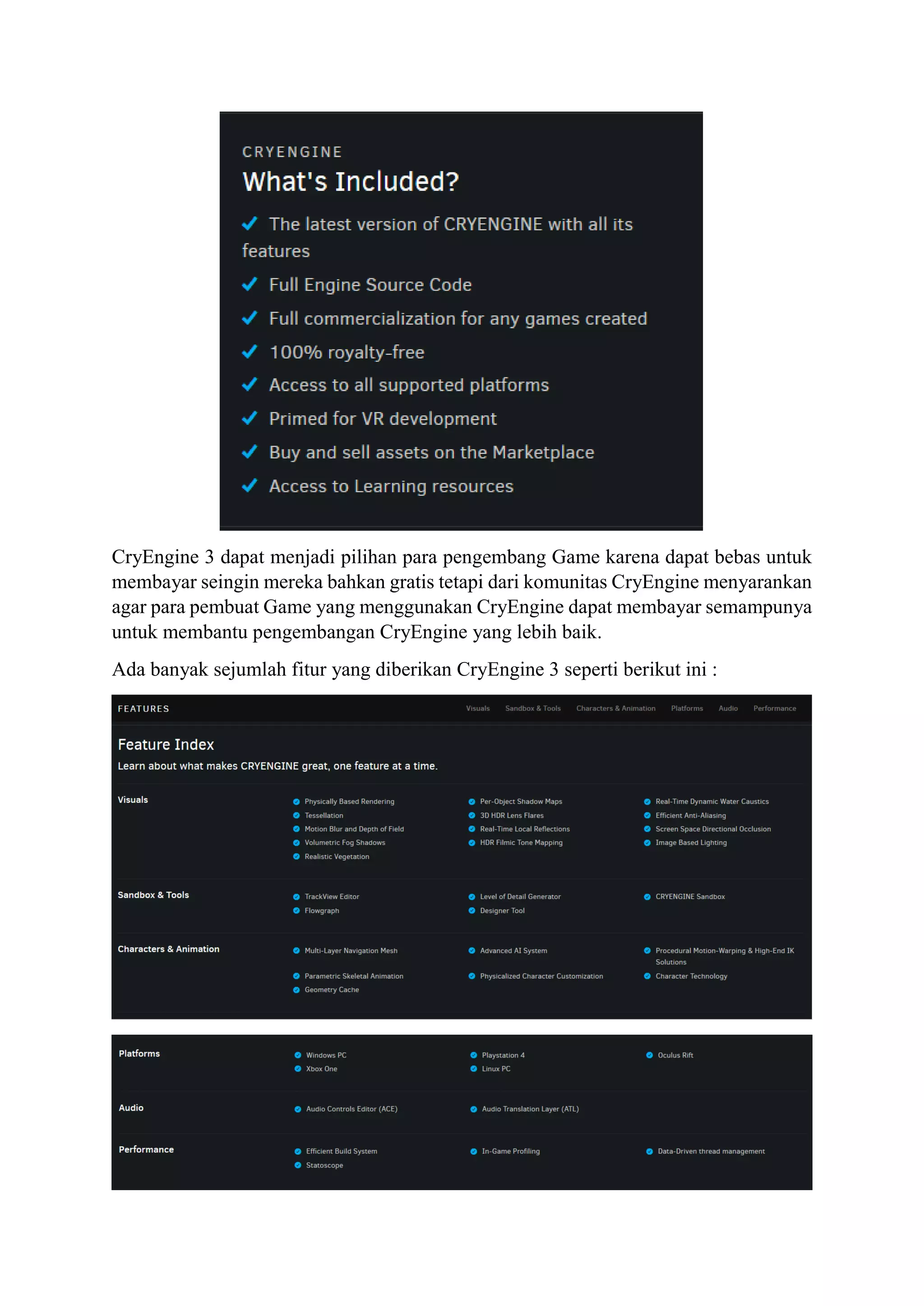 CryEngine 3 dapat menjadi pilihan para pengembang Game karena dapat bebas untuk
membayar seingin mereka bahkan gratis tetapi dari komunitas CryEngine menyarankan
agar para pembuat Game yang menggunakan CryEngine dapat membayar semampunya
untuk membantu pengembangan CryEngine yang lebih baik.
Ada banyak sejumlah fitur yang diberikan CryEngine 3 seperti berikut ini :
 