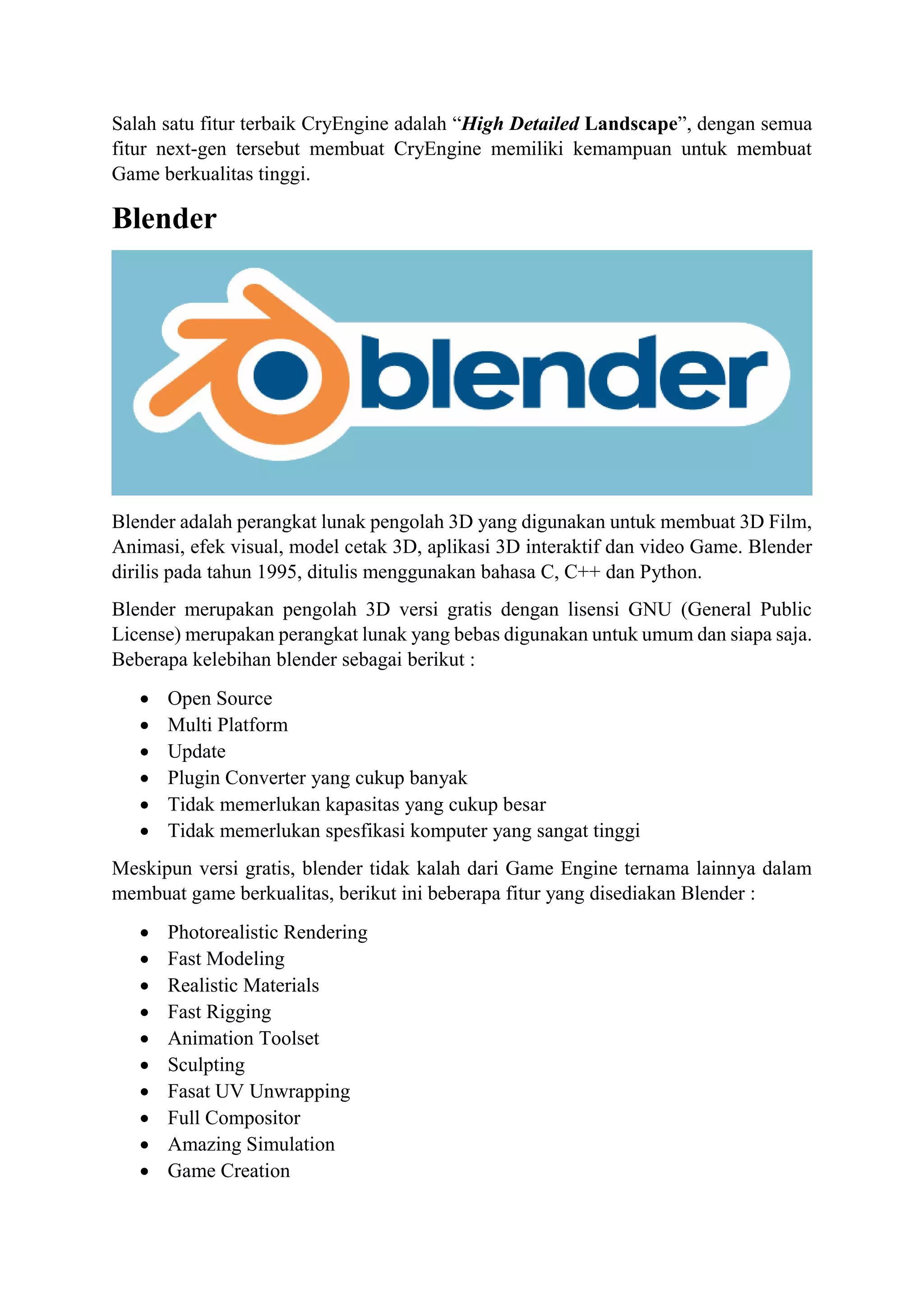 Salah satu fitur terbaik CryEngine adalah “High Detailed Landscape”, dengan semua
fitur next-gen tersebut membuat CryEngine memiliki kemampuan untuk membuat
Game berkualitas tinggi.
Blender
Blender adalah perangkat lunak pengolah 3D yang digunakan untuk membuat 3D Film,
Animasi, efek visual, model cetak 3D, aplikasi 3D interaktif dan video Game. Blender
dirilis pada tahun 1995, ditulis menggunakan bahasa C, C++ dan Python.
Blender merupakan pengolah 3D versi gratis dengan lisensi GNU (General Public
License) merupakan perangkat lunak yang bebas digunakan untuk umum dan siapa saja.
Beberapa kelebihan blender sebagai berikut :
 Open Source
 Multi Platform
 Update
 Plugin Converter yang cukup banyak
 Tidak memerlukan kapasitas yang cukup besar
 Tidak memerlukan spesfikasi komputer yang sangat tinggi
Meskipun versi gratis, blender tidak kalah dari Game Engine ternama lainnya dalam
membuat game berkualitas, berikut ini beberapa fitur yang disediakan Blender :
 Photorealistic Rendering
 Fast Modeling
 Realistic Materials
 Fast Rigging
 Animation Toolset
 Sculpting
 Fasat UV Unwrapping
 Full Compositor
 Amazing Simulation
 Game Creation
 