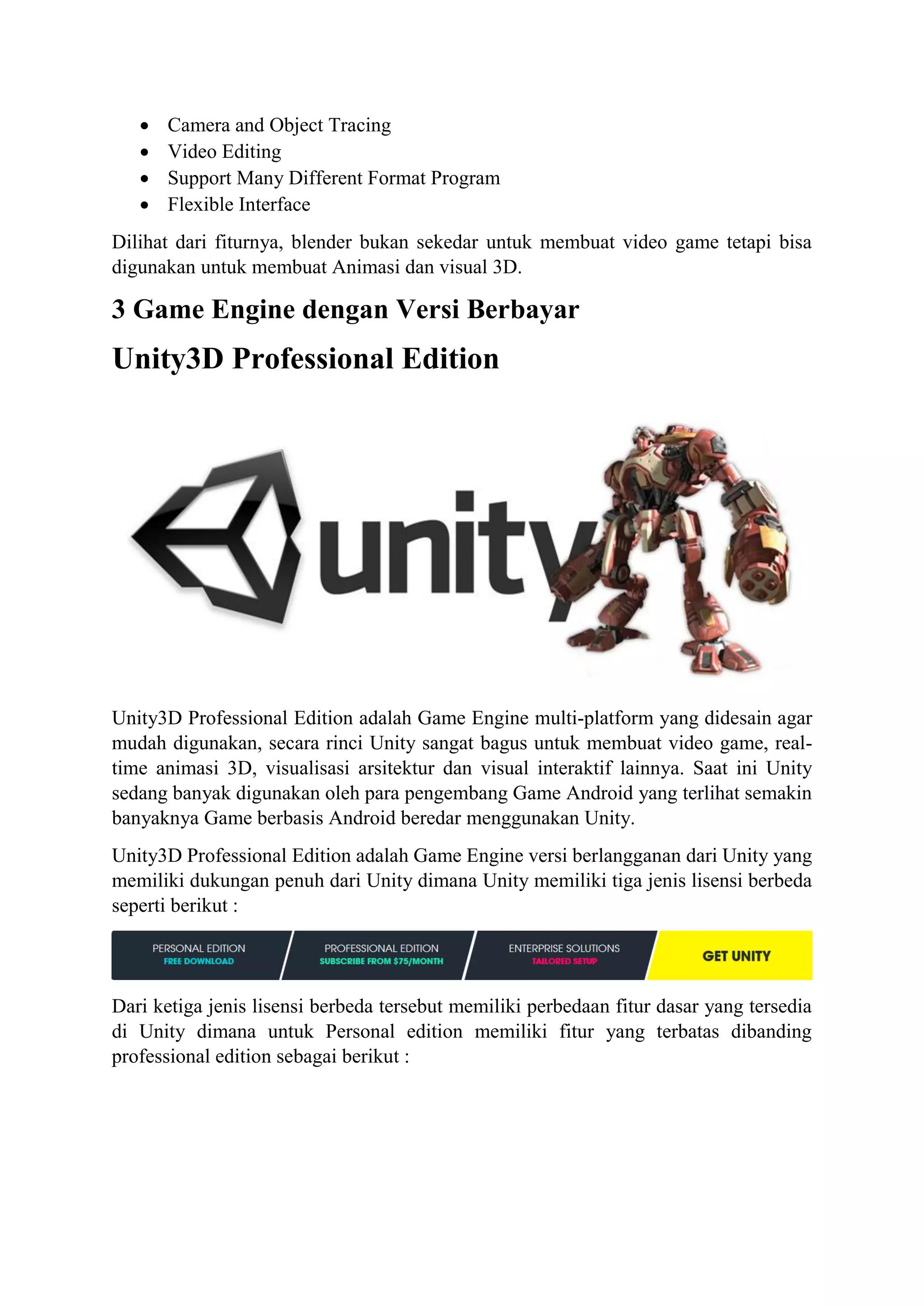  Camera and Object Tracing
 Video Editing
 Support Many Different Format Program
 Flexible Interface
Dilihat dari fiturnya, blender bukan sekedar untuk membuat video game tetapi bisa
digunakan untuk membuat Animasi dan visual 3D.
3 Game Engine dengan Versi Berbayar
Unity3D Professional Edition
Unity3D Professional Edition adalah Game Engine multi-platform yang didesain agar
mudah digunakan, secara rinci Unity sangat bagus untuk membuat video game, real-
time animasi 3D, visualisasi arsitektur dan visual interaktif lainnya. Saat ini Unity
sedang banyak digunakan oleh para pengembang Game Android yang terlihat semakin
banyaknya Game berbasis Android beredar menggunakan Unity.
Unity3D Professional Edition adalah Game Engine versi berlangganan dari Unity yang
memiliki dukungan penuh dari Unity dimana Unity memiliki tiga jenis lisensi berbeda
seperti berikut :
Dari ketiga jenis lisensi berbeda tersebut memiliki perbedaan fitur dasar yang tersedia
di Unity dimana untuk Personal edition memiliki fitur yang terbatas dibanding
professional edition sebagai berikut :
 