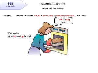 PET
by Matifmarin.
GRAMMAR – UNIT 16GRAMMAR – UNIT 16
Present Continuous
FORM → Present of verb ‘to be’: am/is/are + present participle (-ing form)
Examples:
She is baking bread
I am baking
bread.
 