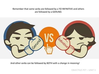 Remember that some verbs are followed by a TO INFINITIVE and others
are followed by a GERUND.
OBJECTIVE PET – UNIT 3
And other verbs can be followed by BOTH with a change in meaning!
 