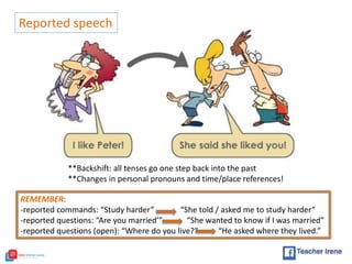 Reported speech
**Backshift: all tenses go one step back into the past
**Changes in personal pronouns and time/place references!
REMEMBER:
-reported commands: “Study harder” “She told / asked me to study harder”
-reported questions: “Are you married’” “She wanted to know if I was married”
-reported questions (open): “Where do you live?” “He asked where they lived.”
 