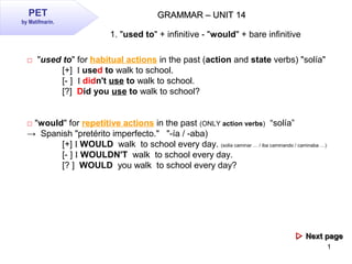 1
GRAMMAR – UNIT 14GRAMMAR – UNIT 14PET
by Matifmarin.
1. "used to" + infinitive - "would" + bare infinitive
□ "used to" for habitual actions in the past (action and state verbs) "solía"
[+] I used to walk to school.
[- ] I didn't use to walk to school.
[?] Did you use to walk to school?
□ "would" for repetitive actions in the past (ONLY action verbs) “solía”
→ Spanish "pretérito imperfecto." "-ía / -aba)
[+] I WOULD walk to school every day. (solía caminar … / iba caminando / caminaba …)
[- ] I WOULDN'T walk to school every day.
[? ] WOULD you walk to school every day?
 Next pageNext page
 