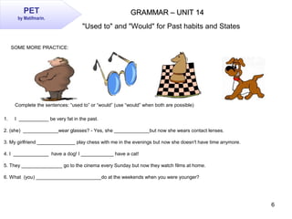 6
GRAMMAR – UNIT 14GRAMMAR – UNIT 14PET
by Matifmarin.
SOME MORE PRACTICE:
Complete the sentences: “used to” or “would” (u...