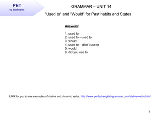 7
GRAMMAR – UNIT 14GRAMMAR – UNIT 14PET
by Matifmarin.
Answers:
1. used to
2. used to - used to
3. would
4. used to – didn...