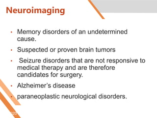 Neuroimaging
• Memory disorders of an undetermined
cause.
• Suspected or proven brain tumors
• Seizure disorders that are not responsive to
medical therapy and are therefore
candidates for surgery.
• Alzheimer’s disease
• paraneoplastic neurological disorders.
6/5/2020 http://www.radiologyinfo.org/content/petomography.htm
 