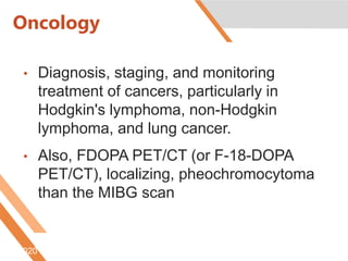Oncology
• Diagnosis, staging, and monitoring
treatment of cancers, particularly in
Hodgkin's lymphoma, non-Hodgkin
lymphoma, and lung cancer.
• Also, FDOPA PET/CT (or F-18-DOPA
PET/CT), localizing, pheochromocytoma
than the MIBG scan
6/5/2020 http://www.radiologyinfo.org/content/petomography.htm
 