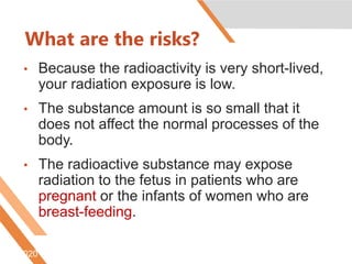 What are the risks?
• Because the radioactivity is very short-lived,
your radiation exposure is low.
• The substance amount is so small that it
does not affect the normal processes of the
body.
• The radioactive substance may expose
radiation to the fetus in patients who are
pregnant or the infants of women who are
breast-feeding.
6/5/2020 http://www.radiologyinfo.org/content/petomography.htm
 