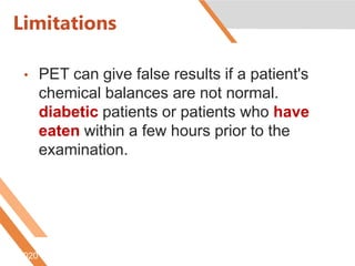 Limitations
• PET can give false results if a patient's
chemical balances are not normal.
diabetic patients or patients who have
eaten within a few hours prior to the
examination.
6/5/2020 http://www.radiologyinfo.org/content/petomography.htm
 