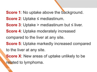Score 1: No uptake above the background.
Score 2: Uptake ≤ mediastinum.
Score 3: Uptake > mediastinum but ≤ liver.
Score 4: Uptake moderately increased
compared to the liver at any site.
Score 5: Uptake markedly increased compared
to the liver at any site.
Score X: New areas of uptake unlikely to be
related to lymphoma.
6/5/2020
 