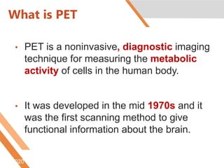 What is PET
• PET is a noninvasive, diagnostic imaging
technique for measuring the metabolic
activity of cells in the human body.
• It was developed in the mid 1970s and it
was the first scanning method to give
functional information about the brain.
6/5/2020 Htt://www.nucmed.buffalo.edu/petdef.htm
 