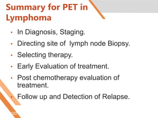 Summary for PET in
Lymphoma
• In Diagnosis, Staging.
• Directing site of lymph node Biopsy.
• Selecting therapy.
• Early Evaluation of treatment.
• Post chemotherapy evaluation of
treatment.
• Follow up and Detection of Relapse.
6/5/2020
 